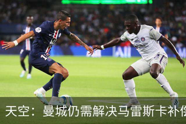 天空：曼城仍需解决马雷斯卡补偿问题，锋线引援关注克鲁皮